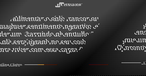 Alimentar o ódio, rancor ou qualquer sentimento negativo, é encher um "carrinho de entulho" que um dia será jogado no seu colo. Tá pronto pra viver co... Frase de Leilane Castro.