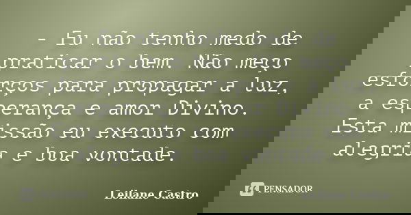 - Eu não tenho medo de praticar o bem. Não meço esforços para propagar a luz, a esperança e amor Divino. Esta missão eu executo com alegria e boa vontade.... Frase de Leilane Castro.