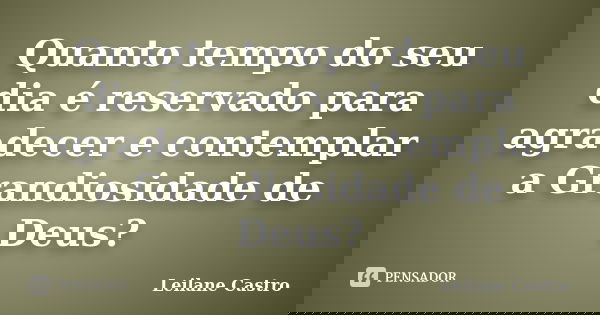 Quanto tempo do seu dia é reservado para agradecer e contemplar a Grandiosidade de Deus?... Frase de Leilane Castro.