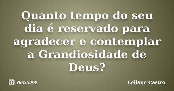 Quanto tempo do seu dia é reservado para agradecer e contemplar a Grandiosidade de Deus?... Frase de Leilane Castro.