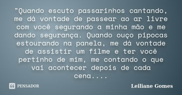 "Quando escuto passarinhos cantando, me dá vontade de passear ao ar livre com você segurando a minha mão e me dando segurança. Quando ouço pipocas estouran... Frase de Leiliane Gomes.