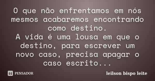 O que não enfrentamos em nós mesmos acabaremos encontrando como destino. A vida é uma lousa em que o destino, para escrever um novo caso, precisa apagar o caso ... Frase de leilson bispo leite.