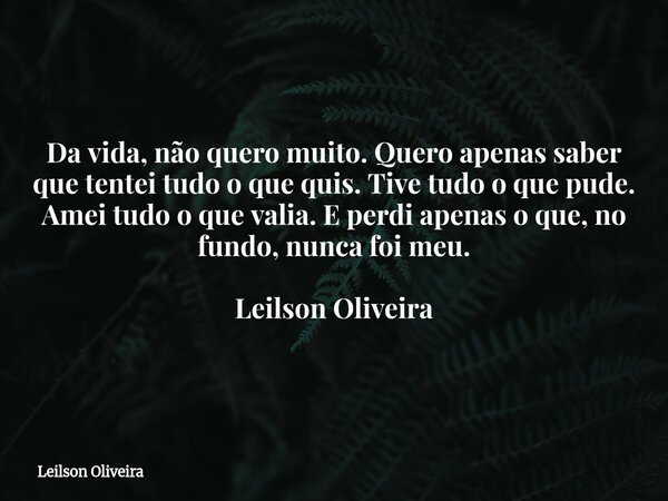 Da vida, não quero muito. Quero apenas saber que tentei tudo o que quis. Tive tudo o que pude. Amei tudo o que valia. E perdi apenas o que, no fundo, nunca foi ... Frase de Leilson Oliveira.