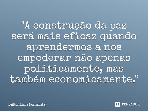 ⁠"A construção da paz será mais eficaz quando aprendermos a nos empoderar não apenas politicamente, mas também economicamente."... Frase de Leilton Lima (jornalista).
