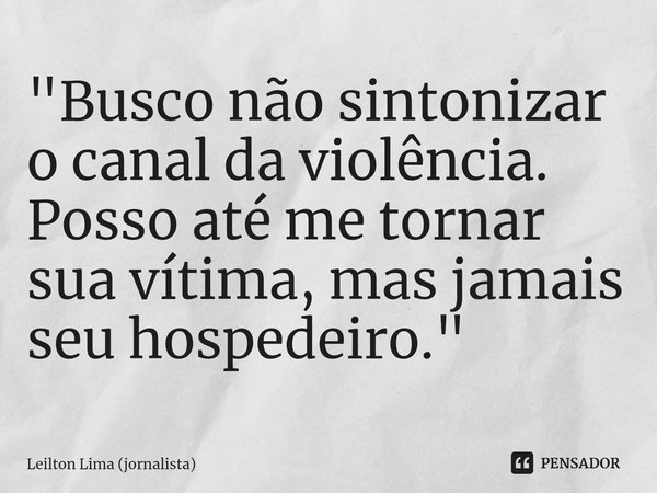 ⁠"Busco não sintonizar o canal da violência. Posso até me tornar sua vítima, mas jamais seu hospedeiro."... Frase de Leilton Lima (jornalista).