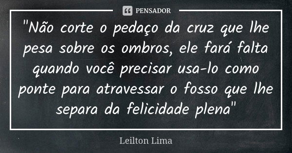 "Não corte o pedaço da cruz que lhe pesa sobre os ombros, ele fará falta quando você precisar usa-lo como ponte para atravessar o fosso que lhe separa da f... Frase de Leilton Lima.