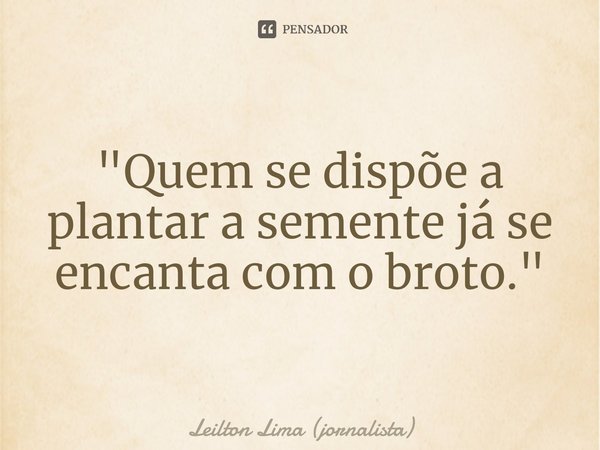 ⁠"Quem se dispõe a plantar a semente já se encanta com o broto."... Frase de Leilton Lima (jornalista).