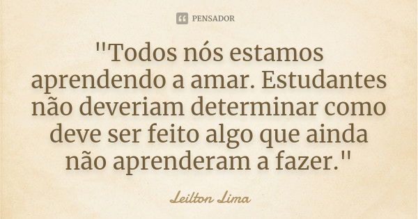 "Todos nós estamos aprendendo a amar. Estudantes não deveriam determinar como deve ser feito algo que ainda não aprenderam a fazer."... Frase de Leilton Lima.