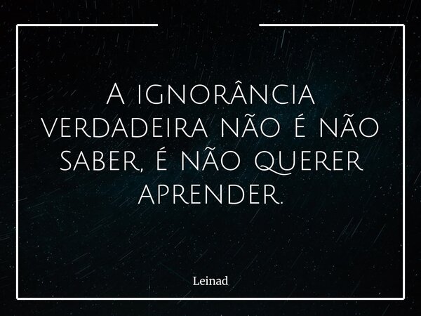 A ignorância verdadeira não é não saber, é não querer aprender.... Frase de Leinad.