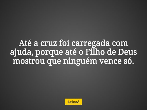 Até a cruz foi carregada com ajuda, porque até o Filho de Deus mostrou que ninguém vence só.... Frase de Leinad.