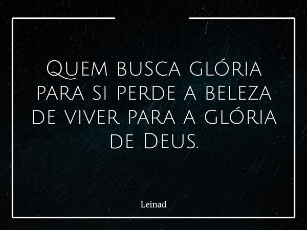 Quem busca glória para si perde a beleza de viver para a glória de Deus.... Frase de Leinad.