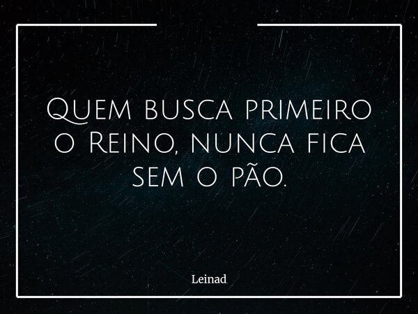 Quem busca primeiro o Reino, nunca fica sem o pão.... Frase de Leinad.