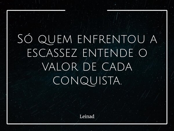 Só quem enfrentou a escassez entende o valor de cada conquista.... Frase de Leinad.