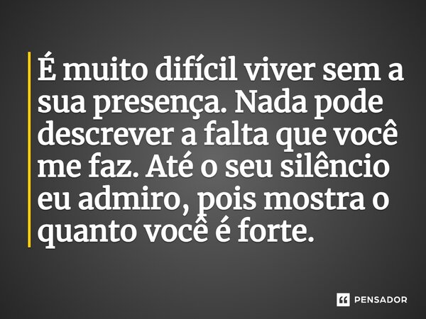 É muito difícil viver sem a sua presença. Nada pode descrever a falta que você me faz. Até o seu silêncio eu admiro, pois mostra o quanto você é forte.