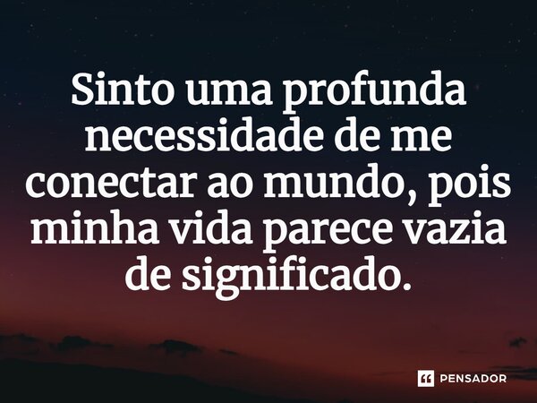 ⁠Sinto uma profunda necessidade de me conectar ao mundo, pois minha vida parece vazia de significado.