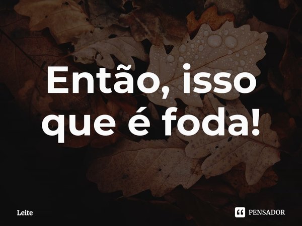 ⁠Então, isso que é foda!... Frase de Leite.