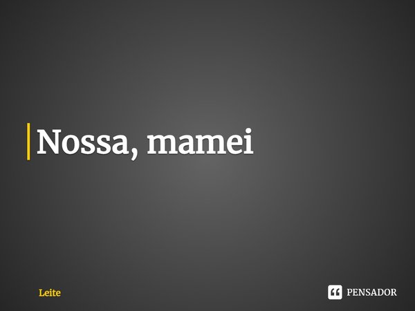 ⁠Nossa, mamei... Frase de Leite.