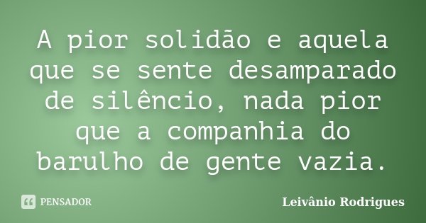 A pior solidão e aquela que se sente desamparado de silêncio, nada pior que a companhia do barulho de gente vazia.... Frase de Leivânio Rodrigues.