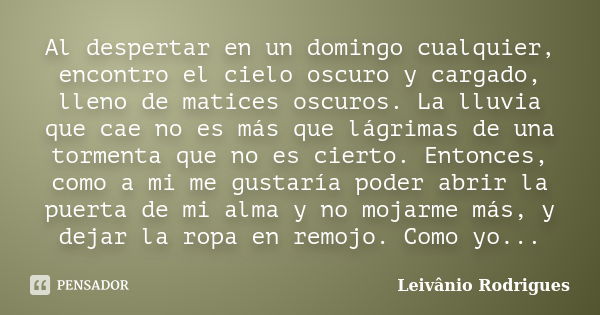 Al despertar en un domingo cualquier, encontro el cielo oscuro y cargado, lleno de matices oscuros. La lluvia que cae no es más que lágrimas de una tormenta que... Frase de Leivânio Rodrigues.