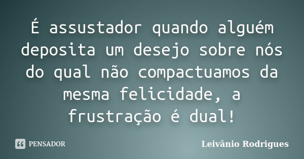 É assustador quando alguém deposita um desejo sobre nós do qual não compactuamos da mesma felicidade, a frustração é dual!... Frase de Leivânio Rodrigues.