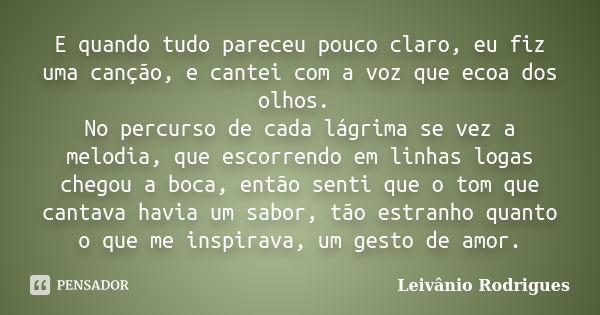 E quando tudo pareceu pouco claro, eu fiz uma canção, e cantei com a voz que ecoa dos olhos. No percurso de cada lágrima se vez a melodia, que escorrendo em lin... Frase de Leivânio Rodrigues.