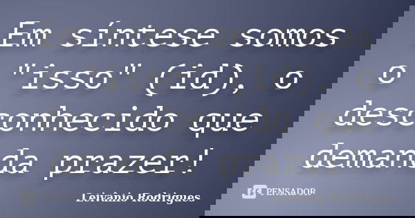 Em síntese somos o "isso" (id), o desconhecido que demanda prazer!... Frase de Leivânio Rodrigues.