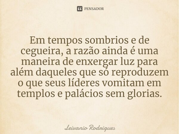 ⁠Em tempos sombrios e de cegueira, a razão ainda é uma maneira de enxergar luz para além daqueles que só reproduzem o que seus líderes vomitam em templos e palá... Frase de Leivânio Rodrigues.