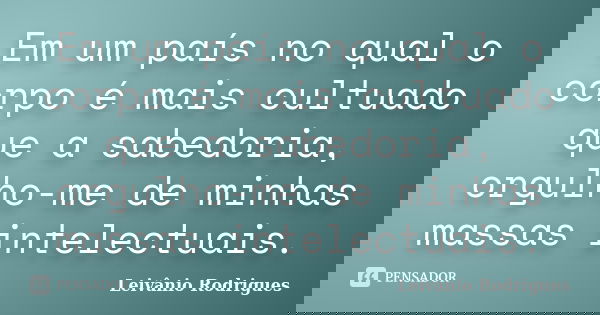 Em um país no qual o corpo é mais cultuado que a sabedoria, orgulho-me de minhas massas intelectuais.... Frase de Leivânio Rodrigues.