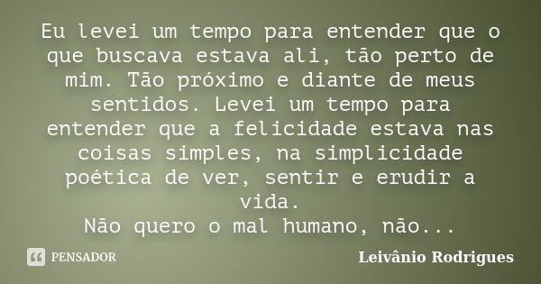 Eu levei um tempo para entender que o que buscava estava ali, tão perto de mim. Tão próximo e diante de meus sentidos. Levei um tempo para entender que a felici... Frase de Leivânio Rodrigues.