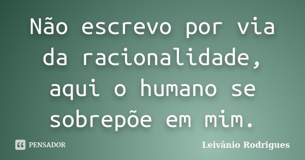 Não escrevo por via da racionalidade, aqui o humano se sobrepõe em mim.... Frase de Leivânio Rodrigues.