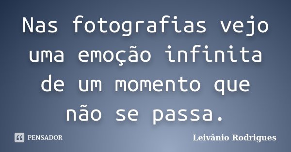 Nas fotografias vejo uma emoção infinita de um momento que não se passa.... Frase de Leivânio Rodrigues.