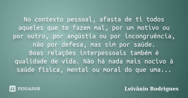 No contexto pessoal, afasta de ti todos aqueles que te fazem mal, por um motivo ou por outro, por angústia ou por incongruência, não por defesa, mas sim por saú... Frase de Leivânio Rodrigues.