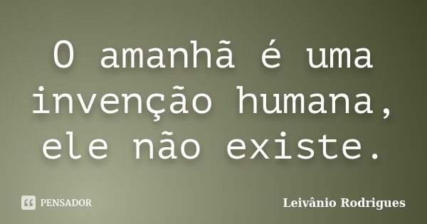 O amanhã é uma invenção humana, ele não existe.... Frase de Leivânio Rodrigues.