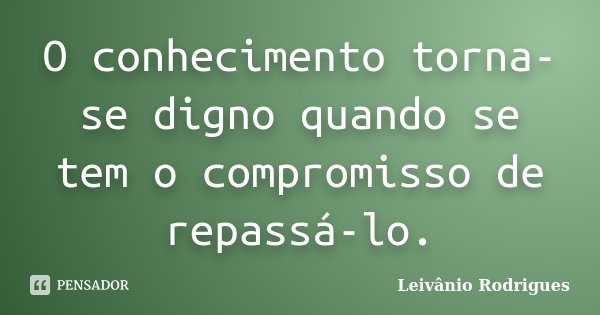 O conhecimento torna-se digno quando se tem o compromisso de repassá-lo.... Frase de Leivânio Rodrigues.