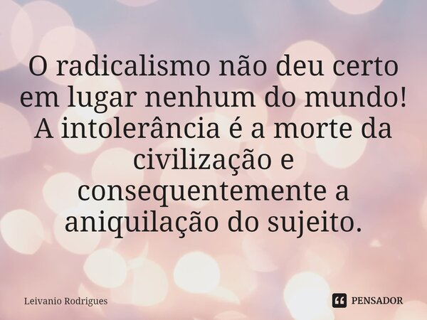 ⁠O radicalismo não deu certo em lugar nenhum do mundo! A intolerância é a morte da civilização e consequentemente a aniquilação do sujeito.... Frase de Leivânio Rodrigues.