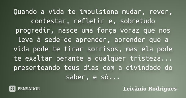 Quando a vida te impulsiona mudar, rever, contestar, refletir e, sobretudo progredir, nasce uma força voraz que nos leva à sede de aprender, aprender que a vida... Frase de Leivânio Rodrigues.