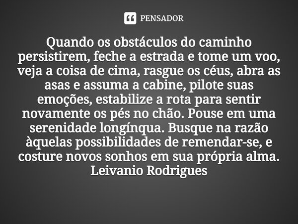 ⁠Quando os obstáculos do caminho persistirem, feche a estrada e tome um voo, veja a coisa de cima, rasgue os céus, abra as asas e assuma a cabine, pilote suas e... Frase de Leivanio Rodrigues.