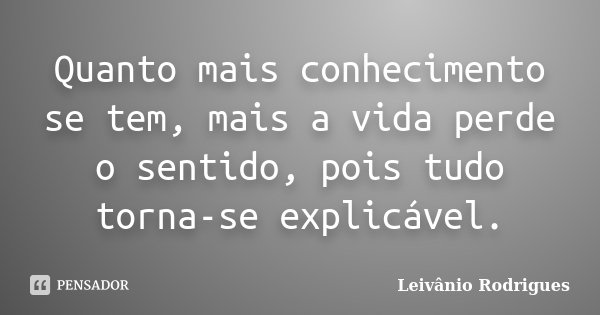 Quanto mais conhecimento se tem, mais a vida perde o sentido, pois tudo torna-se explicável.... Frase de Leivânio Rodrigues.