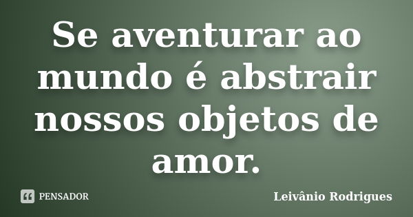 Se aventurar ao mundo é abstrair nossos objetos de amor.... Frase de Leivânio Rodrigues.