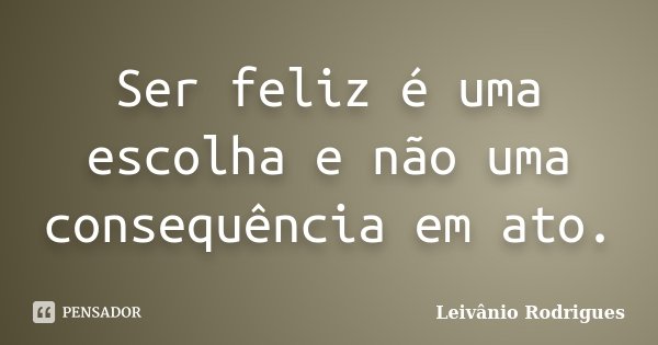 Ser feliz é uma escolha e não uma consequência em ato.... Frase de Leivânio Rodrigues.