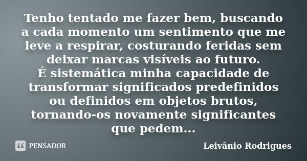 Tenho tentado me fazer bem, buscando a cada momento um sentimento que me leve a respirar, costurando feridas sem deixar marcas visíveis ao futuro. É sistemática... Frase de Leivânio Rodrigues.