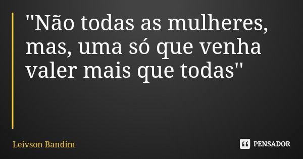 ''Não todas as mulheres, mas, uma só que venha valer mais que todas''... Frase de Leivson Bandim.