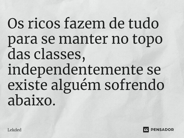 ⁠Os ricos fazem de tudo para se manter no topo das classes, independentemente se existe alguém sofrendo abaixo.... Frase de Lekded.