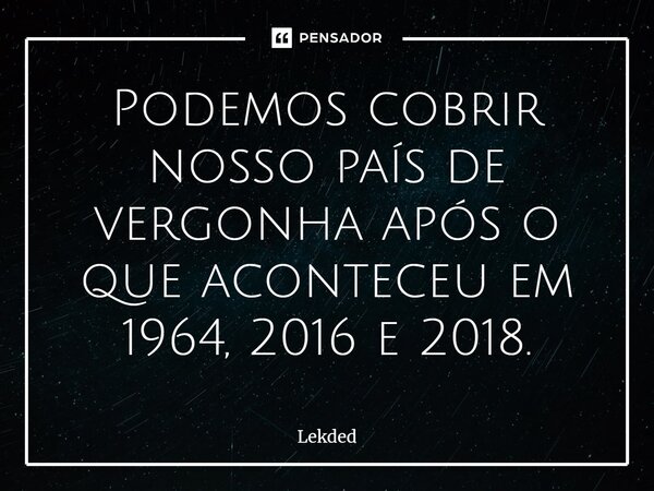 Podemos cobrir nosso país de vergonha após o que aconteceu em 1964, 2016 e 2018⁠.... Frase de Lekded.