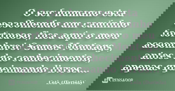 O ser humano esta escolhendo um caminho tortuoso, fica aqui o meu assombro! Somos Montags, antes do conhecimento, apenas queimando livros...... Frase de Lela Dariela.