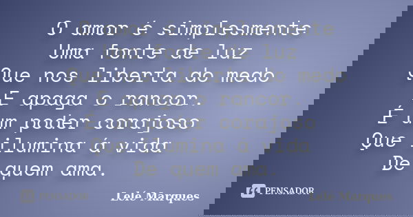 O amor é simplesmente Uma fonte de luz Que nos liberta do medo E apaga o rancor. É um poder corajoso Que ilumina á vida De quem ama.... Frase de Lelé Marques.