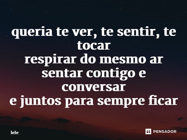 queria te ver, te sentir, te tocar respirar do mesmo ar sentar contigo e conversar e juntos para sempre ficar... Frase de lele.