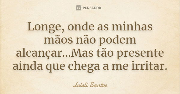 Longe, onde as minhas mãos não podem alcançar...Mas tão presente ainda que chega a me irritar.... Frase de Leleli Santos.