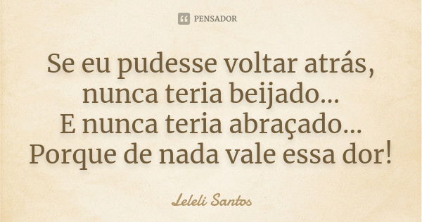 Se eu pudesse voltar atrás, nunca teria beijado... E nunca teria abraçado... Porque de nada vale essa dor!... Frase de Leleli Santos.