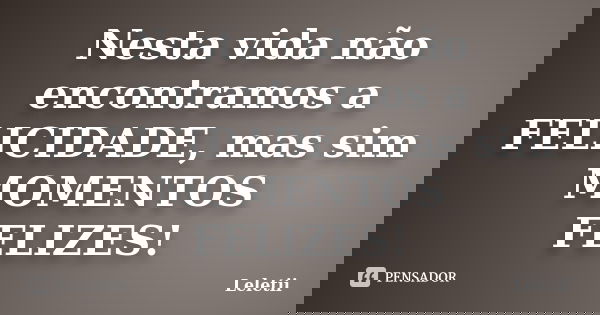 Nesta vida não encontramos a FELICIDADE, mas sim MOMENTOS FELIZES!... Frase de Leletii.